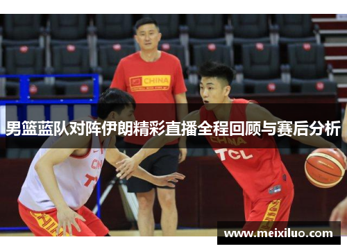 男篮蓝队对阵伊朗精彩直播全程回顾与赛后分析